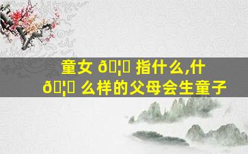童女 🦆 指什么,什 🦉 么样的父母会生童子